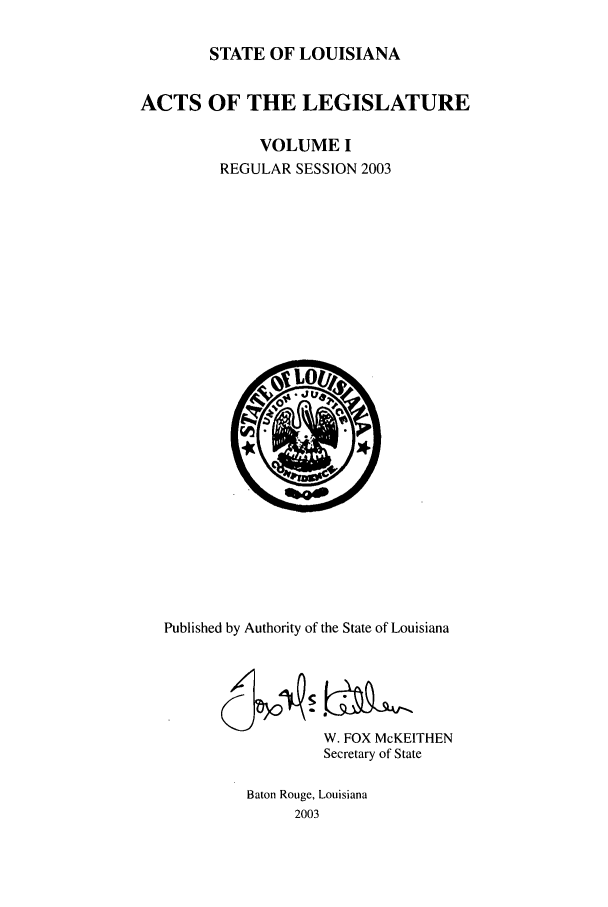 handle is hein.ssl/ssla0008 and id is 1 raw text is: STATE OF LOUISIANA
ACTS OF THE LEGISLATURE
VOLUME I
REGULAR SESSION 2003

Published by Authority of the State of Louisiana
W. FOX McKEITHEN
Secretary of State
Baton Rouge, Louisiana
2003


