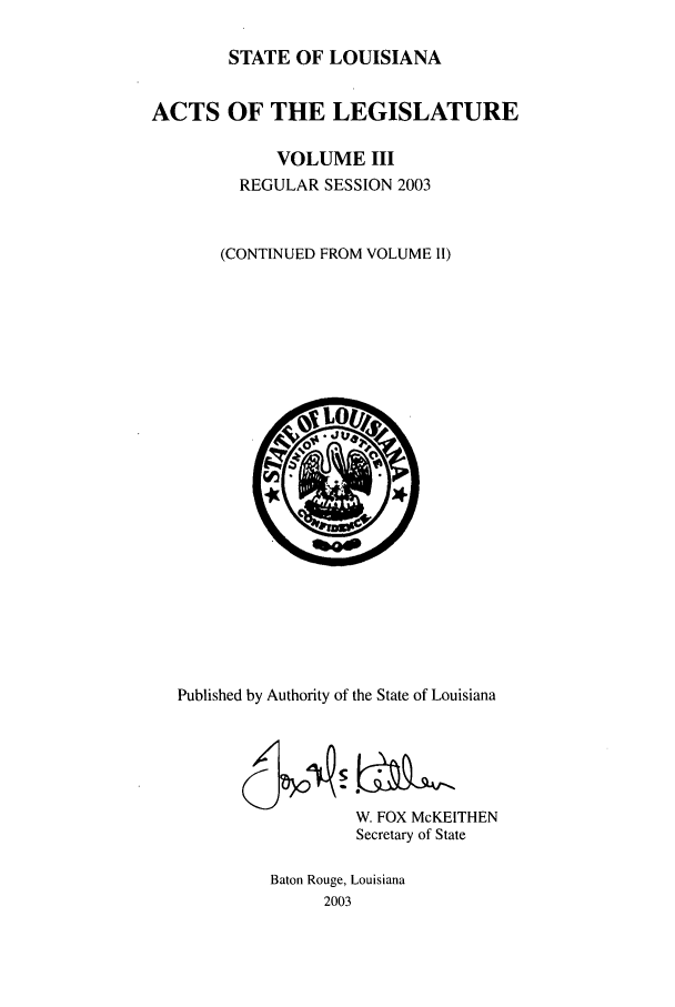 handle is hein.ssl/ssla0011 and id is 1 raw text is: STATE OF LOUISIANA
ACTS OF THE LEGISLATURE
VOLUME III
REGULAR SESSION 2003
(CONTINUED FROM VOLUME II)

Published by Authority of the State of Louisiana
W. FOX McKEITHEN
Secretary of State
Baton Rouge, Louisiana
2003


