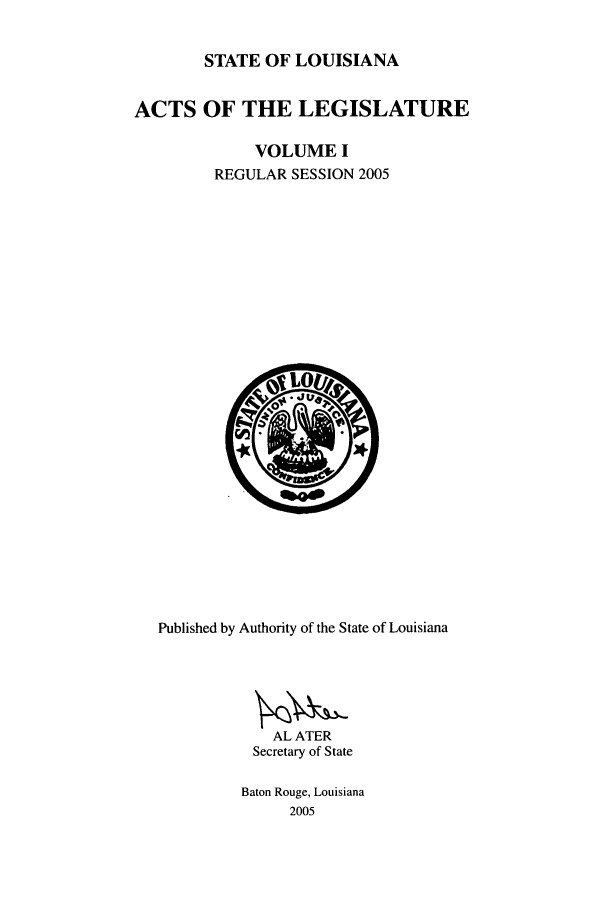 handle is hein.ssl/ssla0015 and id is 1 raw text is: STATE OF LOUISIANA
ACTS OF THE LEGISLATURE
VOLUME I
REGULAR SESSION 2005

Published by Authority of the State of Louisiana
AL ATER
Secretary of State
Baton Rouge, Louisiana
2005


