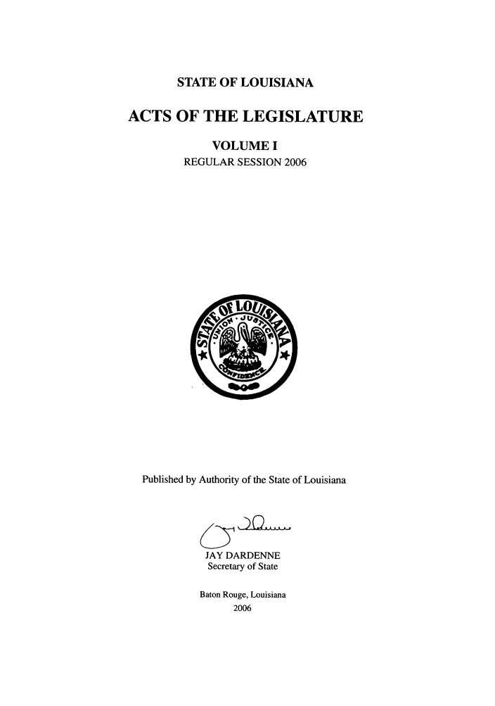 handle is hein.ssl/ssla0017 and id is 1 raw text is: STATE OF LOUISIANA
ACTS OF THE LEGISLATURE
VOLUME I
REGULAR SESSION 2006

Published by Authority of the State of Louisiana
JAY DARDENNE
Secretary of State
Baton Rouge, Louisiana
2006


