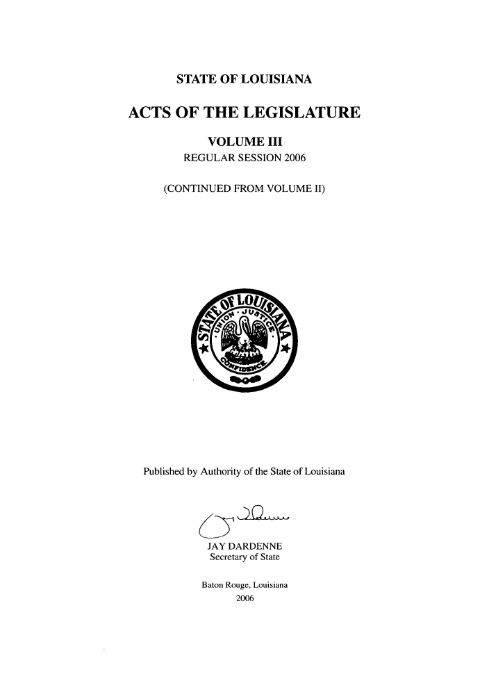 handle is hein.ssl/ssla0019 and id is 1 raw text is: STATE OF LOUISIANA
ACTS OF THE LEGISLATURE
VOLUME III
REGULAR SESSION 2006
(CONTINUED FROM VOLUME II)

Published by Authority of the State of Louisiana
JAY DARDENNE
Secretary of State
Baton Rouge, Louisiana
2006


