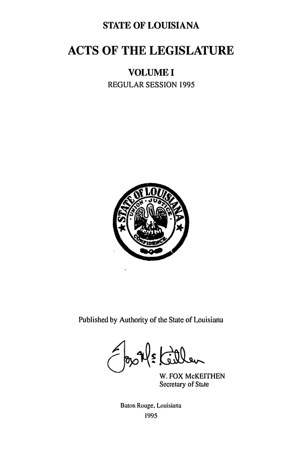 handle is hein.ssl/ssla0020 and id is 1 raw text is: STATE OF LOUISIANA
ACTS OF THE LEGISLATURE
VOLUME I
REGULAR SESSION 1995

Published by Authority of the State of Louisiana
W. FOX McKEITHEN
Secretary of State
Baton Rouge, Louisiana
1995


