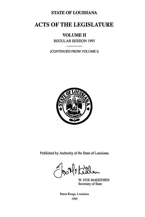 handle is hein.ssl/ssla0021 and id is 1 raw text is: STATE OF LOUISIANA
ACTS OF THE LEGISLATURE
VOLUME II
REGULAR SESSION 1995
(CONTINUED FROM VOLUME I)

Published by Authority of the State of Louisiana
W. FOX McKEITHEN
Secretary of State
Baton Rouge, Louisiana
1995


