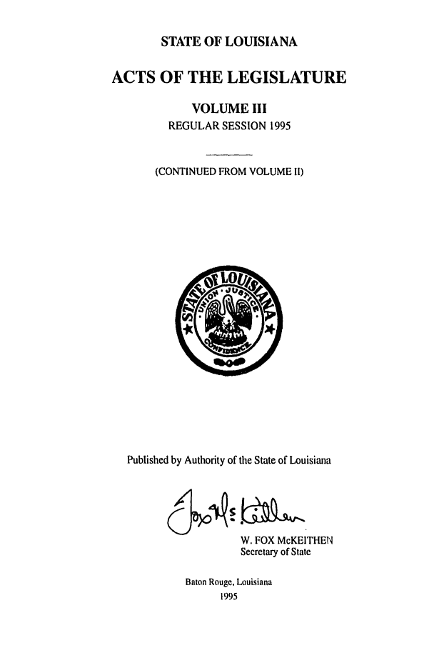 handle is hein.ssl/ssla0022 and id is 1 raw text is: STATE OF LOUISIANA
ACTS OF THE LEGISLATURE
VOLUME III
REGULAR SESSION 1995
(CONTINUED FROM VOLUME II)

Published by Authority of the State of Louisiana
W. FOX McKEITHEN
Secretary of State
Baton Rouge, Louisiana
1995


