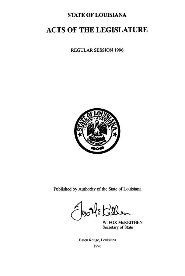 handle is hein.ssl/ssla0023 and id is 1 raw text is: STATE OF LOUISIANA
ACTS OF THE LEGISLATURE
REGULAR SESSION 1996

Published by Authority of the State of Louisiana
W. FOX McKEITHEN
Secretary of State
Baton Rouge, Louisiana
1996



