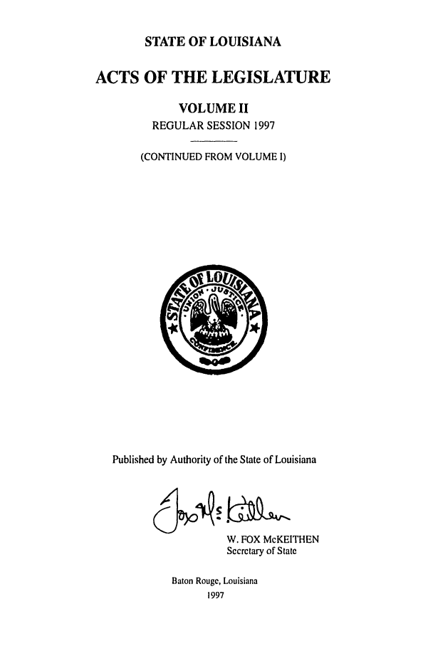 handle is hein.ssl/ssla0025 and id is 1 raw text is: STATE OF LOUISIANA
ACTS OF THE LEGISLATURE
VOLUME II
REGULAR SESSION 1997
(CONTINUED FROM VOLUME I)

Published by Authority of the State of Louisiana
W. FOX McKEITHEN
Secretary of State
Baton Rouge, Louisiana
1997


