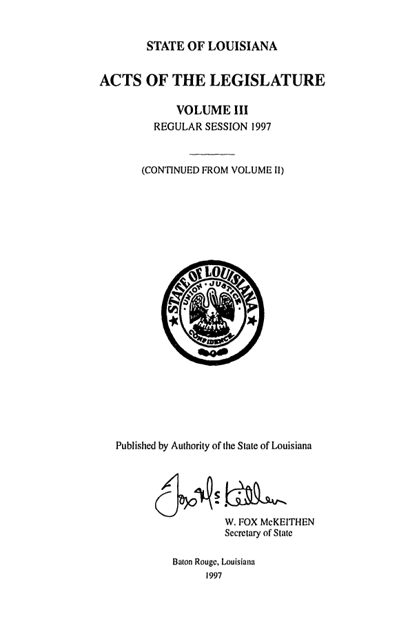 handle is hein.ssl/ssla0026 and id is 1 raw text is: STATE OF LOUISIANA
ACTS OF THE LEGISLATURE
VOLUME III
REGULAR SESSION 1997
(CONTINUED FROM VOLUME II)

Published by Authority of the State of Louisiana
W. FOX McKEITHEN
Secretary of State
Baton Rouge, Louisiana
1997


