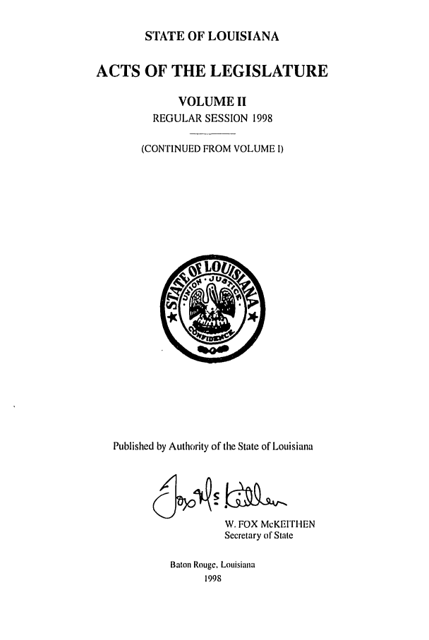 handle is hein.ssl/ssla0028 and id is 1 raw text is: STATE OF LOUISIANA
ACTS OF THE LEGISLATURE
VOLUME II
REGULAR SESSION 1998
(CONTINUED FROM VOLUME I)

Published by Authority of the State of Louisiana
W. FOX McKEITHEN
Secretary of State
Baton Rouge, Louisiana
1998


