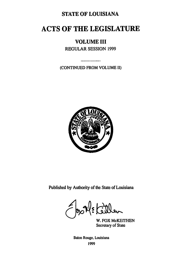 handle is hein.ssl/ssla0031 and id is 1 raw text is: STATE OF LOUISIANA
ACTS OF THE LEGISLATURE
VOLUME III
REGULAR SESSION 1999
(CONTINUED FROM VOLUME II)

Published by Authority of the State of Louisiana
W. FOX McKEITHEN
Secretary of State
Baton Rouge, Louisiana
1999



