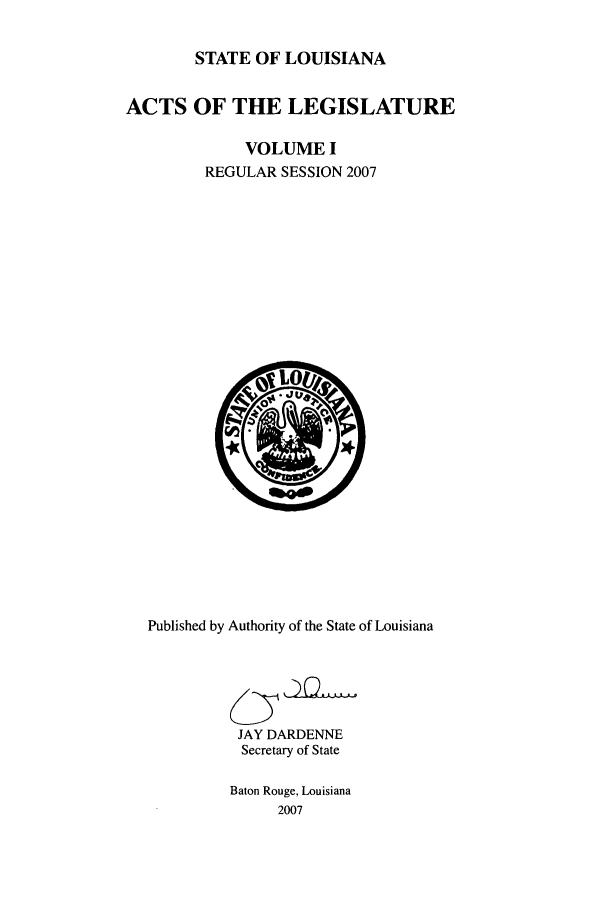 handle is hein.ssl/ssla0032 and id is 1 raw text is: STATE OF LOUISIANA
ACTS OF THE LEGISLATURE
VOLUME I
REGULAR SESSION 2007

Published by Authority of the State of Louisiana
JAY DARDENNE
Secretary of State
Baton Rouge, Louisiana
2007


