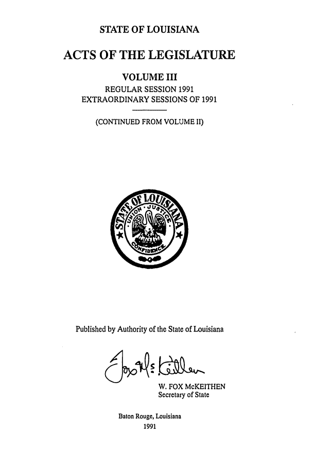 handle is hein.ssl/ssla0047 and id is 1 raw text is: STATE OF LOUISIANA

ACTS OF THE LEGISLATURE
VOLUME III
REGULAR SESSION 1991
EXTRAORDINARY SESSIONS OF 1991
(CONTINUED FROM VOLUME II)

Published by Authority of the State of Louisiana
W. FOX McKEITHEN
Secretary of State
Baton Rouge, Louisiana
1991


