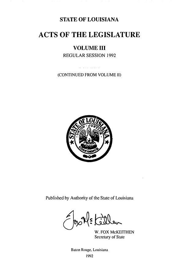handle is hein.ssl/ssla0050 and id is 1 raw text is: STATE OF LOUISIANA
ACTS OF THE LEGISLATURE
VOLUME III
REGULAR SESSION 1992
(CONTINUED FROM VOLUME I!)

Published by Authority of the State of Louisiana
W. FOX McKEITIEN
Secretary of State
Baton Rouge, Louisiana
1992



