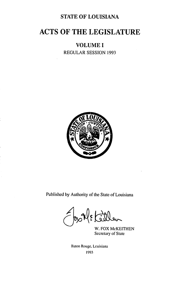 handle is hein.ssl/ssla0051 and id is 1 raw text is: STATE OF LOUISIANA
ACTS OF THE LEGISLATURE
VOLUME I
REGULAR SESSION 1993

Published by Authority of the State of Louisiana
W. FOX McKEITHEN
Secretary of State
Baton Rouge, Lcuisiana
1993



