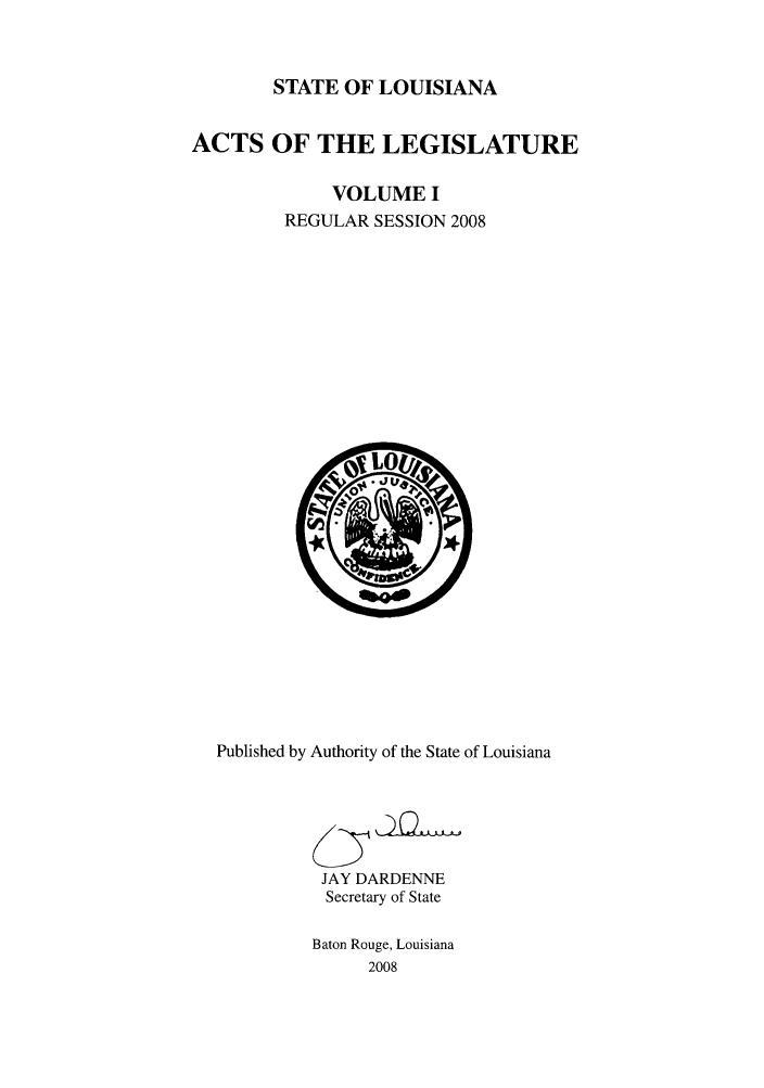 handle is hein.ssl/ssla0054 and id is 1 raw text is: STATE OF LOUISIANA
ACTS OF THE LEGISLATURE
VOLUME I
REGULAR SESSION 2008

Published by Authority of the State of Louisiana
JAY DARDENNE
Secretary of State
Baton Rouge, Louisiana
2008


