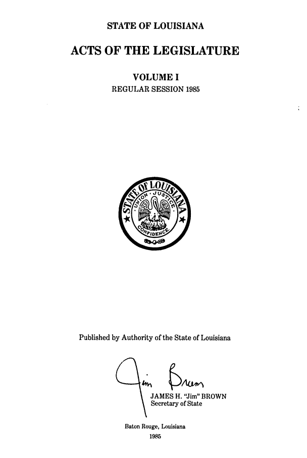 handle is hein.ssl/ssla0057 and id is 1 raw text is: STATE OF LOUISIANA
ACTS OF THE LEGISLATURE
VOLUME I
REGULAR SESSION 1985

Published by Authority of the State of Louisiana
JAMES H. Jim BROWN
Secretary of State

Baton Rouge, Louisiana
1985


