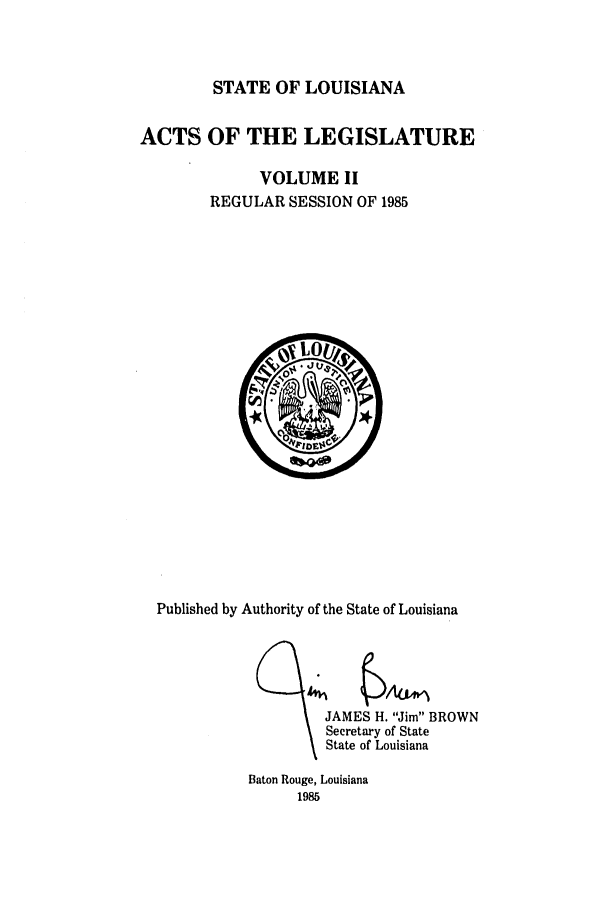 handle is hein.ssl/ssla0058 and id is 1 raw text is: STATE OF LOUISIANA

ACTS OF THE LEGISLATURE
VOLUME II
REGULAR SESSION OF 1985

Published by Authority of the State of Louisiana

JAMES H. Jim BROWN
Secretary of State
State of Louisiana

Baton Rouge, Louisiana
1985


