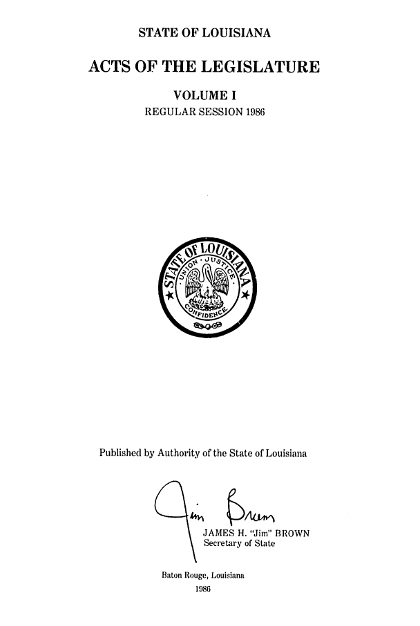 handle is hein.ssl/ssla0059 and id is 1 raw text is: STATE OF LOUISIANA

ACTS OF THE LEGISLATURE
VOLUME I
REGULAR SESSION 1986

Published by Authority of the State of Louisiana

JAMES H. Jim BROWN
Secretary of State
Baton Rouge, Louisiana
1986


