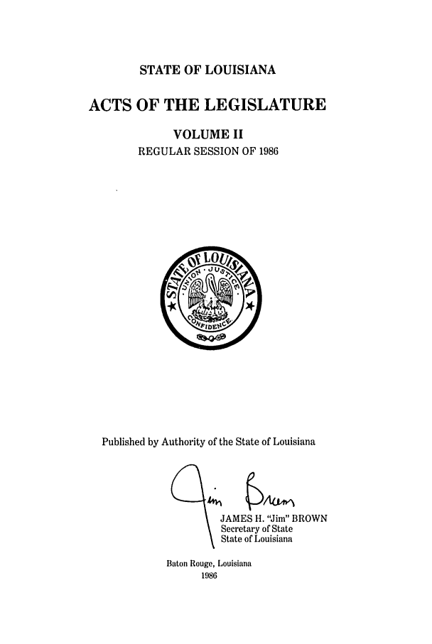 handle is hein.ssl/ssla0060 and id is 1 raw text is: STATE OF LOUISIANA

ACTS OF THE LEGISLATURE
VOLUME II
REGULAR SESSION OF 1986

Published by Authority of the State of Louisiana

JAMES H. Jim BROWN
Secretary of State
State of Louisiana

Baton Rouge, Louisiana
1986


