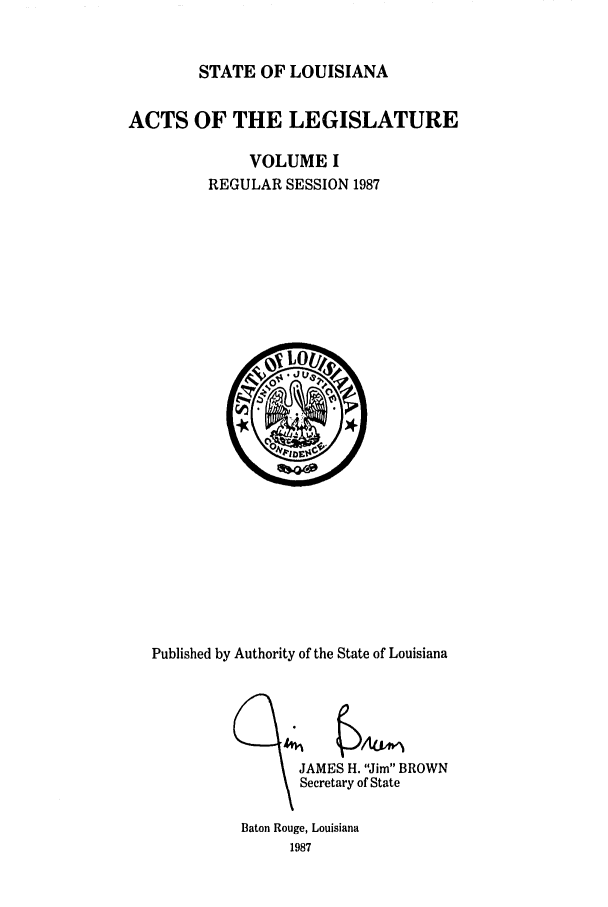 handle is hein.ssl/ssla0061 and id is 1 raw text is: STATE OF LOUISIANA

ACTS OF THE LEGISLATURE
VOLUME I
REGULAR SESSION 1987

Published by Authority of the State of Louisiana
JAMES H. Jim BROWN
Secretary of State

Baton Rouge, Louisiana
1987


