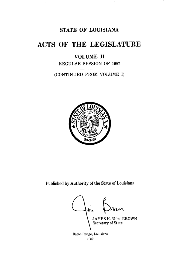 handle is hein.ssl/ssla0062 and id is 1 raw text is: STATE OF LOUISIANA

ACTS OF THE LEGISLATURE
VOLUME II
REGULAR SESSION OF 1987
(CONTINUED FROM VOLUME I)

Published by Authority of the State of Louisiana

JAMES H. Jim BROWN
Secretary of State

Baton Rouge, Louisiana
1987


