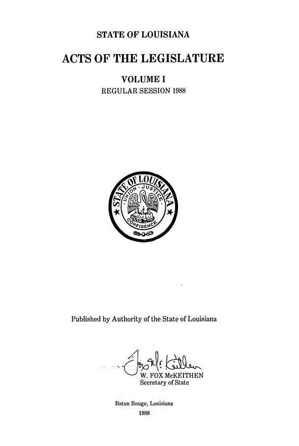 handle is hein.ssl/ssla0063 and id is 1 raw text is: STATE OF LOUISIANA
ACTS OF THE LEGISLATURE
VOLUME I
REGULAR SESSION 1988

Published by Authority of the State of Louisiana
W. FOX McKEITHEN
Secretary of State
Baton Rouge, Louisiana
1988


