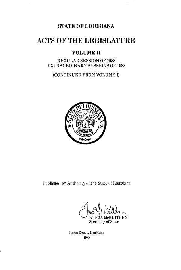 handle is hein.ssl/ssla0064 and id is 1 raw text is: STATE OF LOUISIANA

ACTS OF THE LEGISLATURE
VOLUME II
REGULAR SESSION OF 1988
EXTRAORDINARY SESSIONS OF 1988
(CONTINUED FROM VOLUME I)

Published by Authority of the State of Louisiana
Secretary of State

Batol Rouge, Llmlisialla
1988


