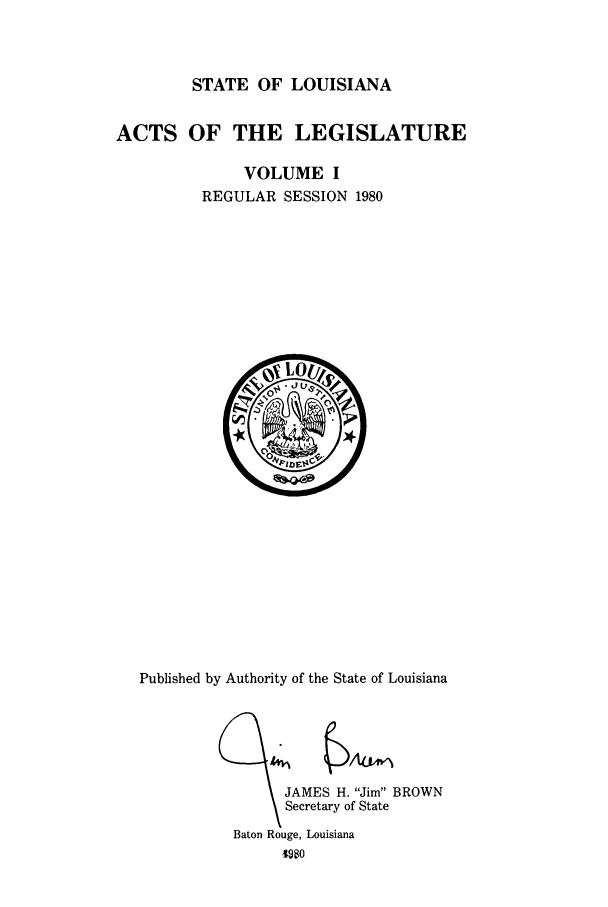 handle is hein.ssl/ssla0068 and id is 1 raw text is: STATE OF LOUISIANA

ACTS OF THE LEGISLATURE
VOLUME I
REGULAR SESSION 1980

Published by Authority of the State of Louisiana

JAMES H. Jim BROWN
Secretary of State

Baton Rouge, Louisiana
4980


