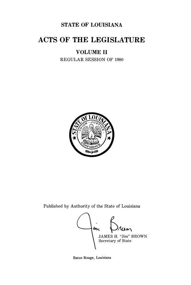 handle is hein.ssl/ssla0069 and id is 1 raw text is: STATE OF LOUISIANA
ACTS OF THE LEGISLATURE
VOLUME II
REGULAR SESSION OF 1980

Published by Authority of the State of Louisiana
JAMES H. Jim BROWN
Secretary of State

Baton Rouge, Louisiana


