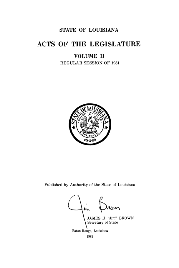 handle is hein.ssl/ssla0071 and id is 1 raw text is: STATE OF LOUISIANA

ACTS OF THE LEGISLATURE
VOLUME II
REGULAR SESSION OF 1981

Published by Authority of the State of Louisiana

'JAMES H. Jim BROWN
Secretary of State
Baton Rouge, Louisiana
1981


