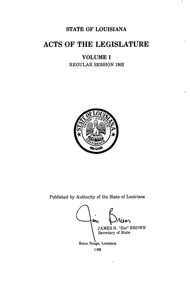 handle is hein.ssl/ssla0072 and id is 1 raw text is: STATE OF LOUISIANA
ACTS OF THE LEGISLATURE
VOLUME I
REGULAR SESSION 1982

Published by Authority of the State of Louisiana
JAMES H. Jim BROWN
Secretary of State
Baton Rouge, Louisiana
1382


