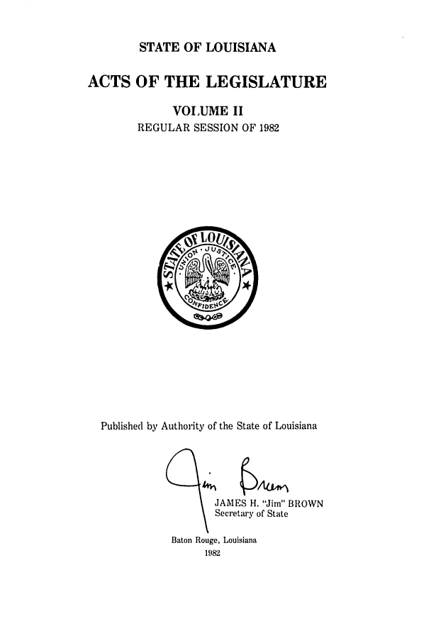 handle is hein.ssl/ssla0073 and id is 1 raw text is: STATE OF LOUISIANA
ACTS OF THE LEGISLATURE
VOLUME II
REGULAR SESSION OF 1982

Published by Authority of the State of Louisiana

JAMES H Jim I
Secretary of State
Baton Rouge, Louisiana
1982


