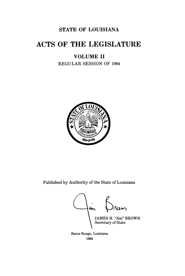 handle is hein.ssl/ssla0077 and id is 1 raw text is: STATE OF LOUISIANA
ACTS OF THE LEGISLATURE
VOLUME II
REGULAR SESSION OF 1984

Published by Authority of the State of Louisiana
JAMES H. Jim BROWN
Secretary of State
Baton Rouge, Louisiana
1984


