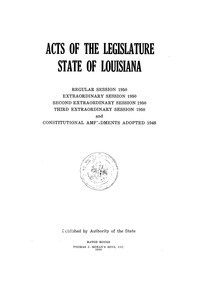 handle is hein.ssl/ssla0079 and id is 1 raw text is: ACTS OF THE LEGISLATURE
STATE OF LOUISIANA
REGULAR SESSION 1950
EXTRAORDINARY SESSION 1950
SECOND EXTRAORDINARY SESSION 1950
THIRD EXTRAORDINARY SESSION 1950
and
CONSTITUTIONAL AMF'DMENTS ADOPTED 1948

Sublished by Authority of the State
BATON ROUGE
THOMAS J. MORAN'S SONS, INC.
1950


