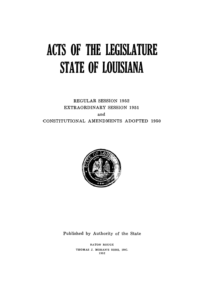 handle is hein.ssl/ssla0080 and id is 1 raw text is: ACTS OF THE LEGISLATURE
STATE OF LOUISIANA
REGULAR SESSION 1952
EXTRAORDINARY SESSION 1951
and
-CONSTITUTIONAL AMENDMENTS ADOPTED 1950

Published by Authority of the State
BATON ROUGE
THOMAS J. MORAN'S SONS, INC.
1952


