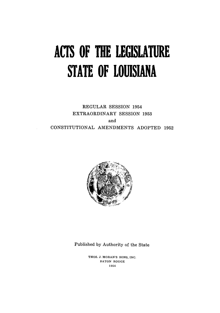 handle is hein.ssl/ssla0081 and id is 1 raw text is: ACTS OF THE LEGISLATURE
STATE OF LOUISIANA
REGULAR SESSION 1954
EXTRAORDINARY SESSION 1953
and
CONSTITUTIONAL AMENDMENTS ADOPTED 1952

Published by Authority of the State
THOS. J. MORAN'S SONS, INC.
BATON ROUGE
1954


