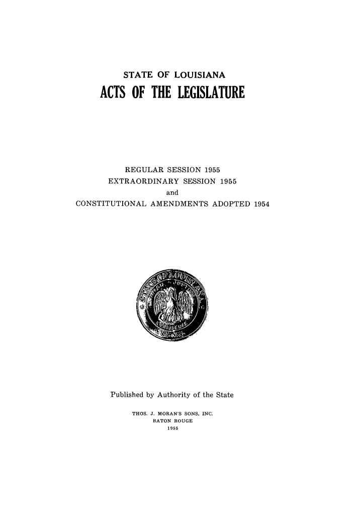 handle is hein.ssl/ssla0082 and id is 1 raw text is: STATE OF LOUISIANA
ACTS OF THE LEGISLATURE
REGULAR SESSION 1955
EXTRAORDINARY SESSION 1955
and
CONSTITUTIONAL AMENDMENTS ADOPTED 1954

Published by Authority of the State
THOS. J. MORAN'S SONS, INC.
BATON ROUGE
1955


