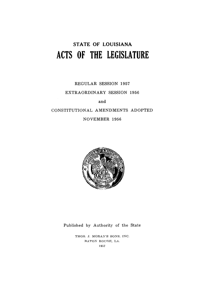 handle is hein.ssl/ssla0084 and id is 1 raw text is: STATE OF LOUISIANA
ACTS OF THE LEGISLATURE
REGULAR SESSION 1957
EXTRAORDINARY SESSION 1956
and
CONSTITUTIONAL AMENDMENTS ADOPTED
NOVEMBER 1956

Published by Authority of the State
THOS. J. MORAN'S SONS, INC.
RATON ROUGE, LA.
1957


