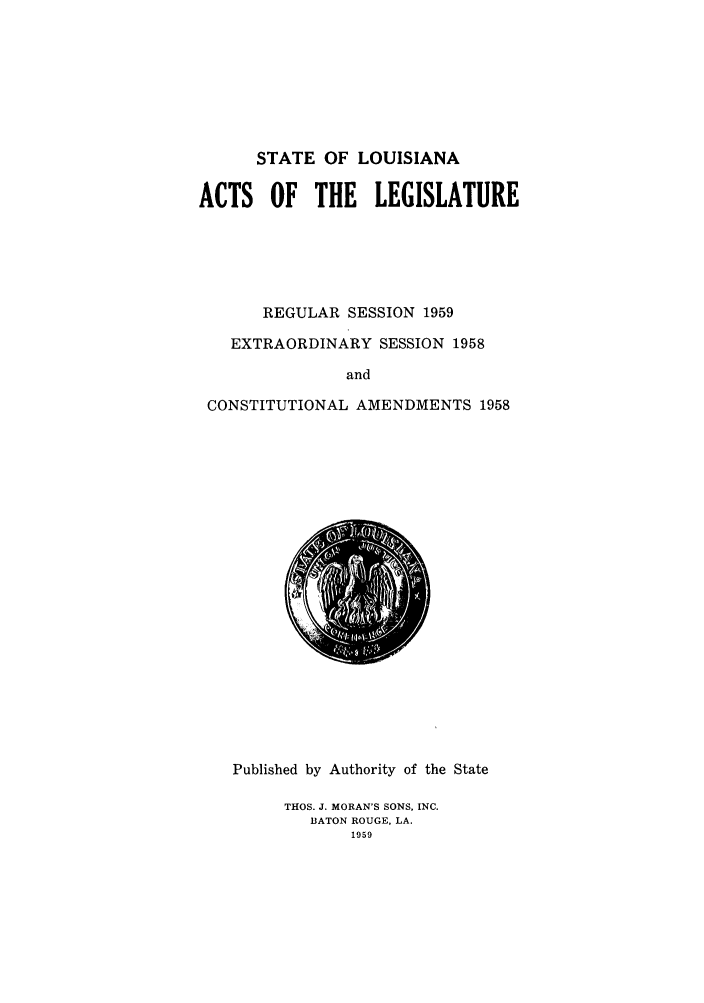 handle is hein.ssl/ssla0086 and id is 1 raw text is: STATE OF LOUISIANA

ACTS OF THE LEGISLATURE
REGULAR SESSION 1959
EXTRAORDINARY SESSION 1958
and
CONSTITUTIONAL AMENDMENTS 1958

Published by Authority of the State
THOS. J. MORAN'S SONS, INC.
BATON ROUGE, LA.
1959


