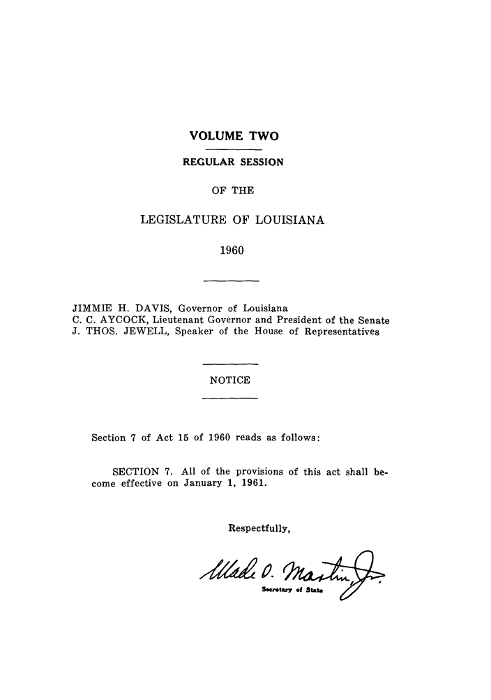 handle is hein.ssl/ssla0088 and id is 1 raw text is: VOLUME TWO

REGULAR SESSION
OF THE
LEGISLATURE OF LOUISIANA
1960

JIMMIE H. DAVIS, Governor of Louisiana
C. C. AYCOCK, Lieutenant Governor and President of the Senate
J. THOS. JEWELL, Speaker of the House of Representatives

NOTICE

Section 7 of Act 15 of 1960 reads as follows:

SECTION 7. All of the provisions of this act shall be-
come effective on January 1, 1961.
Respectfully,
Ssaetu7 Of State


