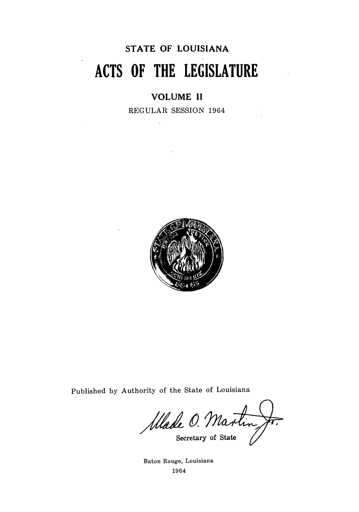 handle is hein.ssl/ssla0093 and id is 1 raw text is: STATE OF LOUISIANA

ACTS OF THE LEGISLATURE
VOLUME II
REGULAR SESSION 1964

Published by Authority of the State of Louisiana
SecretaoS
Secretary of State

Baton Rouge, Louisiana
1964


