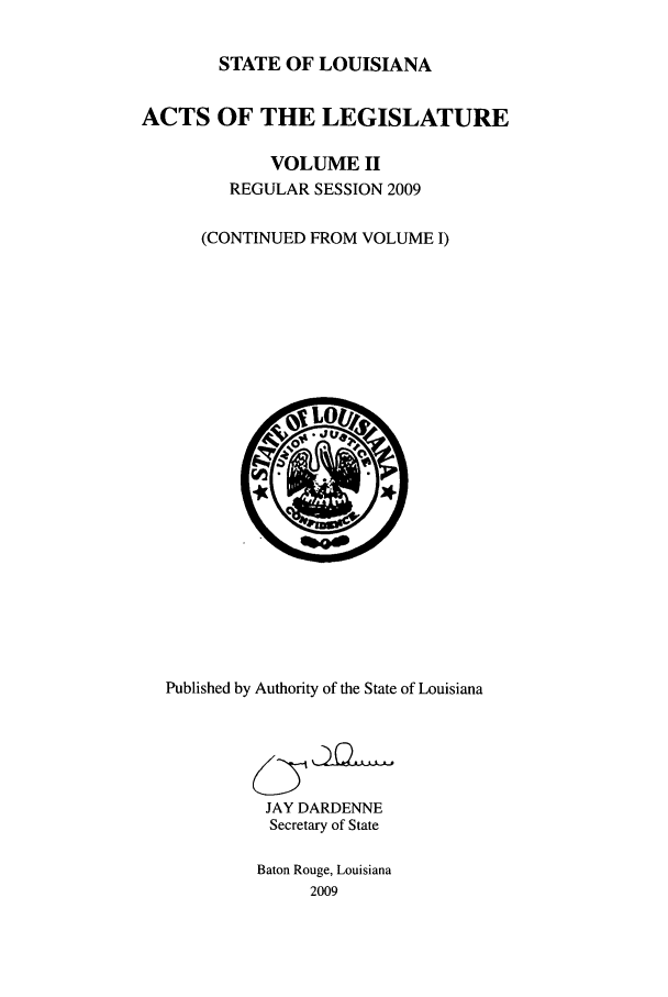handle is hein.ssl/ssla0122 and id is 1 raw text is: STATE OF LOUISIANA
ACTS OF THE LEGISLATURE
VOLUME II
REGULAR SESSION 2009
(CONTINUED FROM VOLUME I)

Published by Authority of the State of Louisiana
JAY DARDENNE
Secretary of State
Baton Rouge, Louisiana
2009


