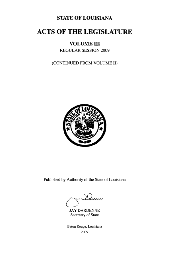 handle is hein.ssl/ssla0123 and id is 1 raw text is: STATE OF LOUISIANA
ACTS OF THE LEGISLATURE
VOLUME III
REGULAR SESSION 2009
(CONTINUED FROM VOLUME II)

Published by Authority of the State of Louisiana
JAY DARDENNE
Secretary of State
Baton Rouge, Louisiana
2009


