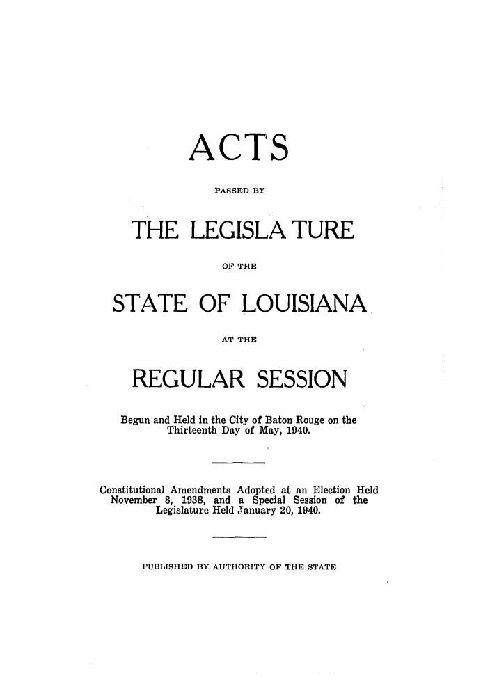 handle is hein.ssl/ssla0124 and id is 1 raw text is: ACTS
PASSED BY
THE LEGISLA TURE
OF THE
STATE OF LOUISIANA
AT THE
REGULAR SESSION
Begun and Held in the City of Baton Rouge on the
Thirteenth Day of May, 1940.
Constitutional Amendments Adopted at an Election Held
November 8, 1938, and a Special Session of the
Legislature Held January 20, 1940.

PUBLISHED BY AUTHORITY OF THE STATE


