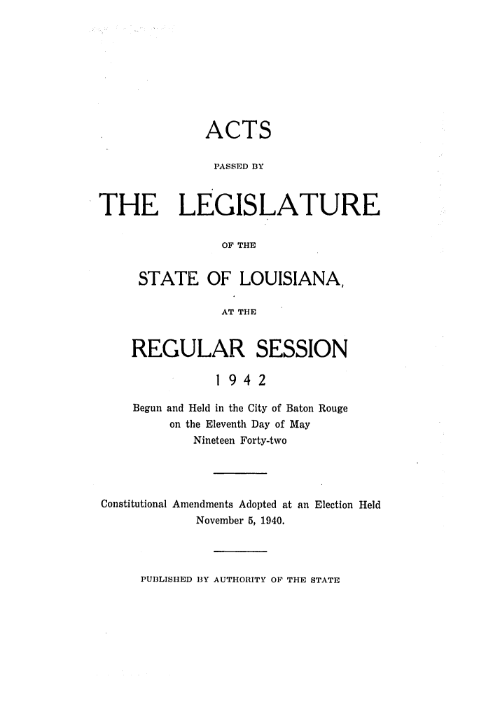 handle is hein.ssl/ssla0125 and id is 1 raw text is: ACTS
PASSED BY
THE LEGISLATURE
OF THE
STATE OF LOUISIANA,
AT THE

REGULAR SESSION
1942
Begun and Held in the City of Baton Rouge
on the Eleventh Day of May
Nineteen Forty-two

Constitutional Amendments Adopted at an Election Held
November 5, 1940.

PUBLISHED 13Y AUTHORITY OF THE STATE


