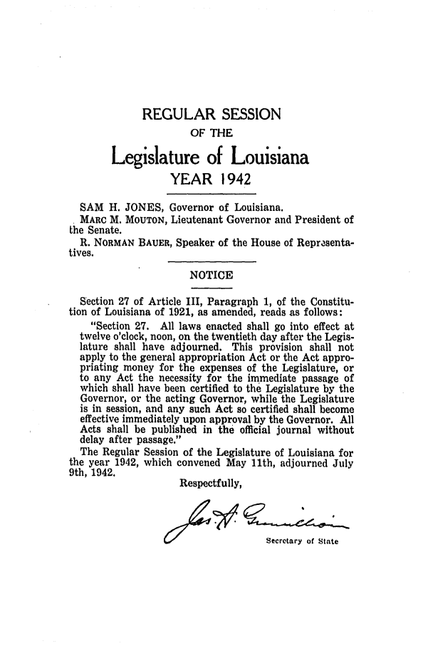handle is hein.ssl/ssla0126 and id is 1 raw text is: REGULAR SESSION
OF THE
Legislature of Louisiana
YEAR 1942
SAM H. JONES, Governor of Louisiana.
MARC M. MOUTON, Lieutenant Governor and President of
the Senate.
R. NORMAN BAUER, Speaker of the House of Reprasenta-
tives.
NOTICE
Section 27 of Article III, Paragraph 1, of the Constitu-
tion of Louisiana of 1921, as amended, reads as follows:
Section 27. All laws enacted shall go into effect at
twelve o'clock, noon, on the twentieth day after the Legis-
lature shall have adjourned. This provision shall not
apply to the general appropriation Act or the Act appro-
priating money for the expenses of the Legislature, or
to any Act the necessity for the immediate passage of
which shall have been certified to the Legislature by the
Governor, or the acting Governor, while the Legislature
is in session, and any such Act so certified shall become
effective immediately upon approval by the Governor. All
Acts shall be published in the official journal without
delay after passage.
The Regular Session of the Legislature of Louisiana for
the year 1942, which convened May 11th, adjourned July
9th, 1942.
Respectfully,
Secretary of State


