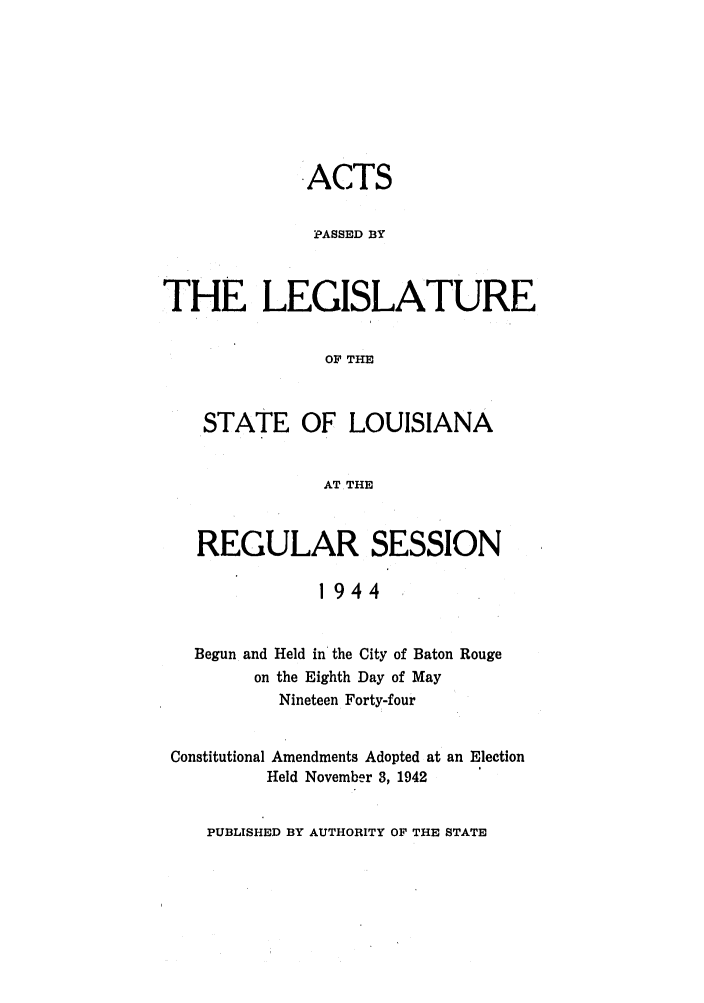 handle is hein.ssl/ssla0127 and id is 1 raw text is: ACTS
PASSED BY
THE LEGISLATURE
OF THE
STATE OF LOUISIANA
AT THE
REGULAR SESSION
1944
Begun and Held in the City of Baton Rouge
on the Eighth Day of May
Nineteen Forty-four
Constitutional Amendments Adopted at an Election
Held November 3, 1942

PUBLISHED BY AUTHORITY OF THE STATE


