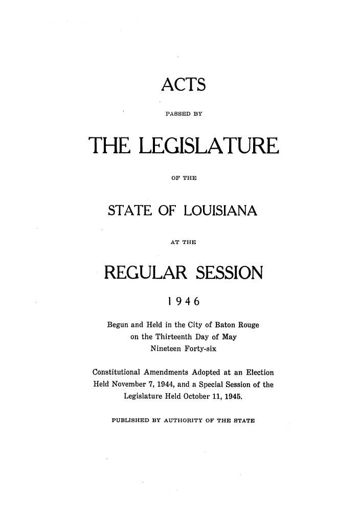 handle is hein.ssl/ssla0128 and id is 1 raw text is: ACTS
PASSED BY
THE LEGISLATURE
OF THE
STATE OF LOUISIANA
AT THE
REGULAR SESSION
1946
Begun and Held in the City of Baton Rouge
on the Thirteenth Day of May
Nineteen Forty-six
Constitutional Amendments Adopted at an Election
Held November 7, 1944, and a Special Session of the
Legislature Held October 11, 1945.

PUBLISHED BY AUTHORITY OF THE STATE


