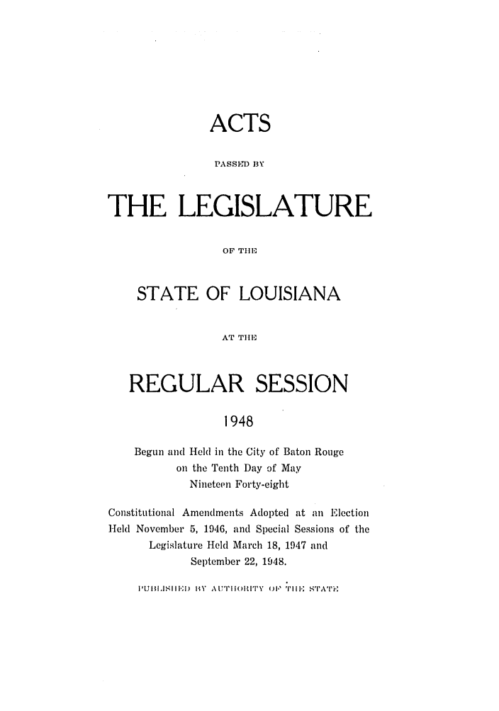handle is hein.ssl/ssla0129 and id is 1 raw text is: ACTS
PASSE- BY
THE LEGISLATURE
OF THlE
STATE OF LOUISIANA
AT TIE
REGULAR SESSION
1948
Begun and Held in the City of Baton Rouge
on the Tenth Day of May
Nineteen Forty-eight
Constitutional Amendments Adopted at an Election
Held November 5, 1946, and Special Sessions of the
Legislature Held March 18, 1947 and
September 22, 1948.

I'UJIII,ISIII.,;I.  BYV  (I)PIOIT   TH, E SITII  ,-IAT


