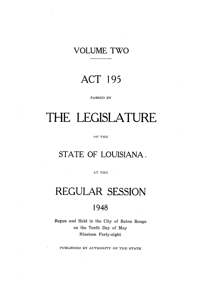 handle is hein.ssl/ssla0130 and id is 1 raw text is: VOLUME TWO
ACT 195
PASSED BY
THE LEGISLATURE
OF TH,
STATE OF LOUISIANA,
AT TII
REGULAR SESSION
1948
Begun and Held in the City of Baton Rouge
on the Tenth Day of May
Nineteen Forty-eight
PUBLISHED BY AUTHORITY OF TIE STATE


