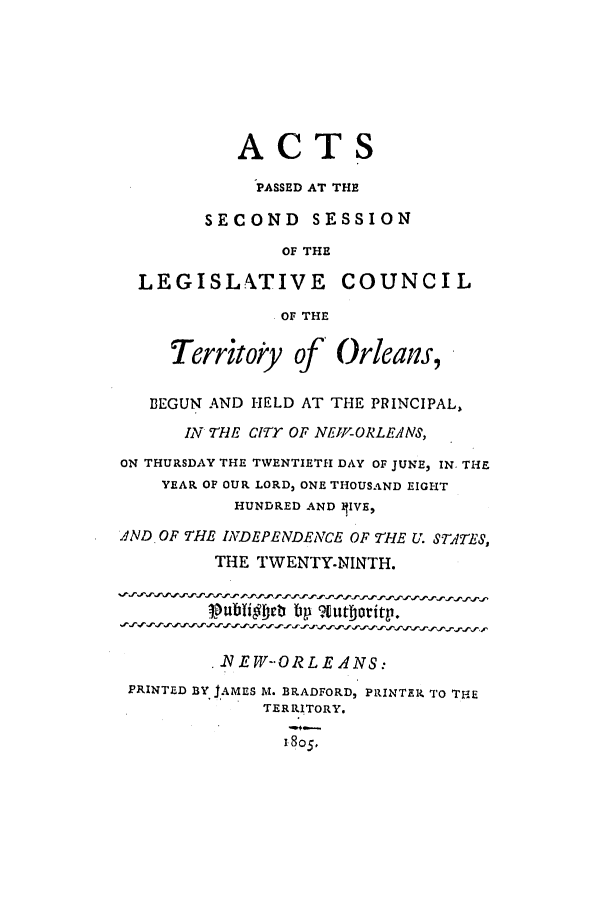 handle is hein.ssl/ssla0134 and id is 1 raw text is: ACTS
PASSED AT THE
SECOND SESSION
OF THE
LEGISLATIVE COUNCIL
. OF THE
Territoiy of Orleans,
BEGUN AND HELD AT THE PRINCIPAL,
IN THE CITY OF NEW-ORLEANS,
ON THURSDAY THE TWENTIETH DAY OF JUNE, IN THE
YEAR OF OUR LORD, ONE THOUSAND EIGHT
HUNDRED AND hIVE,
AND OF THE INDEPENDENCE OF THE U. STATES,
THE TWENTY-NINTH.
.NEW--ORLEANS:
PRINTED BY JAMES M. BRADFORD, PRINTER TO THE
TERRITORY.
1805*


